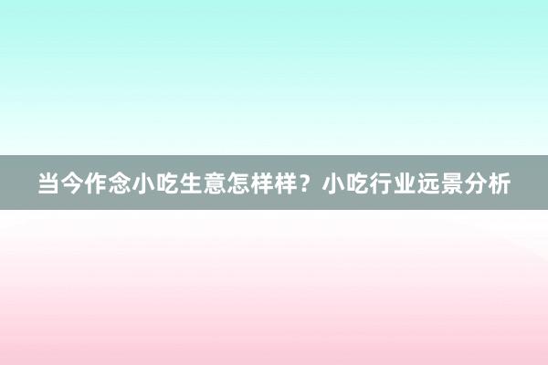 当今作念小吃生意怎样样？小吃行业远景分析
